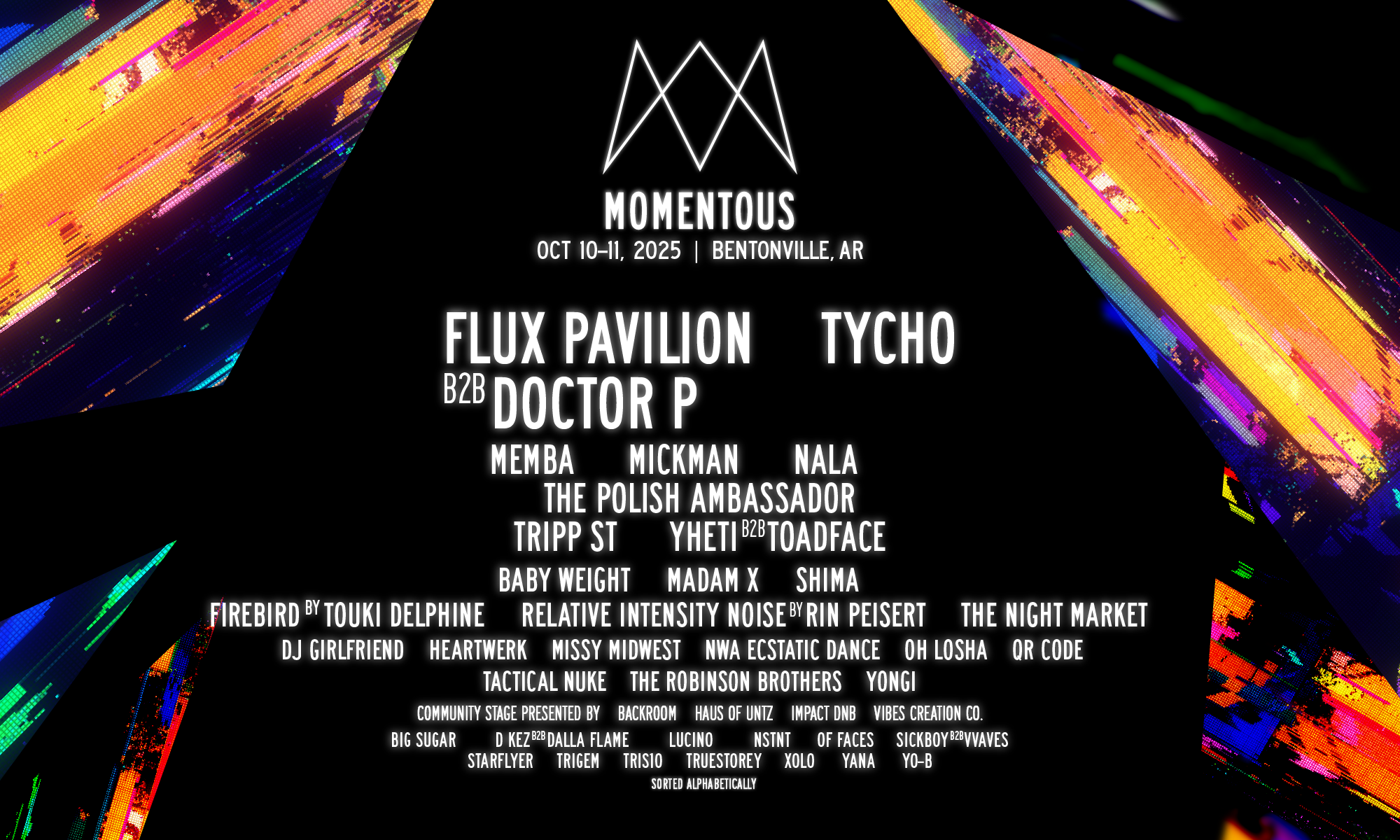 Momentous 2025 Lineup Momentous 2025 lineup featuring Flux Pavilion B2B Doctor P, Tycho, Memba, Mickman, Nala, The Polish Ambassador, Tripp St, Yheti B2B Toadface, Baby Weight, Madam X, Shima, Firebird by Touki Delphine, Relative Intensity Noise by Rin Peisert, The Night Market, DJ Girlfriend, Heartwerk, Missy Midwest, NWA Ecstatic Dance, Oh Losha, QR Code, Tactical Nuke, The Robinson Brothers, Yongi, Big Sugar, D Kez B2B Dalla Flame, Lucino, NSNT, Of Faces, Sickboy B2B Vvaves, Starflyer, Trigem, Trisio, Truestory, Xolo, Yana, Yo-B.